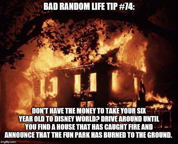 housefire | BAD RANDOM LIFE TIP #74:; DON'T HAVE THE MONEY TO TAKE YOUR SIX YEAR OLD TO DISNEY WORLD? DRIVE AROUND UNTIL YOU FIND A HOUSE THAT HAS CAUGHT FIRE AND ANNOUNCE THAT THE FUN PARK HAS BURNED TO THE GROUND. | image tagged in housefire | made w/ Imgflip meme maker