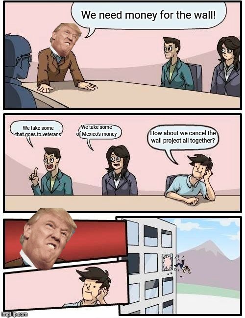 Boardroom Meeting Suggestion | We need money for the wall! We take some that goes to veterans; We take some of Mexico's money; How about we cancel the wall project all together? | image tagged in memes,boardroom meeting suggestion | made w/ Imgflip meme maker
