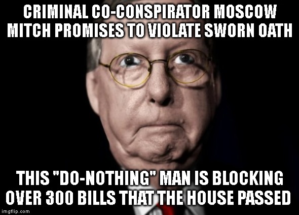 Moscow Mitch McConnell is a CORRUPT POLITICIAN blocking all legislation! Lower drug prices, gun background checks, healthcare... | CRIMINAL CO-CONSPIRATOR MOSCOW MITCH PROMISES TO VIOLATE SWORN OATH; THIS "DO-NOTHING" MAN IS BLOCKING OVER 300 BILLS THAT THE HOUSE PASSED | image tagged in government corruption,moscow mitch,commie,traitor,criminal,trump impeachment | made w/ Imgflip meme maker