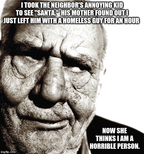 It is what I would do | I TOOK THE NEIGHBOR'S ANNOYING KID TO SEE "SANTA."  HIS MOTHER FOUND OUT I JUST LEFT HIM WITH A HOMELESS GUY FOR AN HOUR; NOW SHE THINKS I AM A HORRIBLE PERSON. | image tagged in skeptical old man,annoying kid,helping homeless,horrible person,santa | made w/ Imgflip meme maker