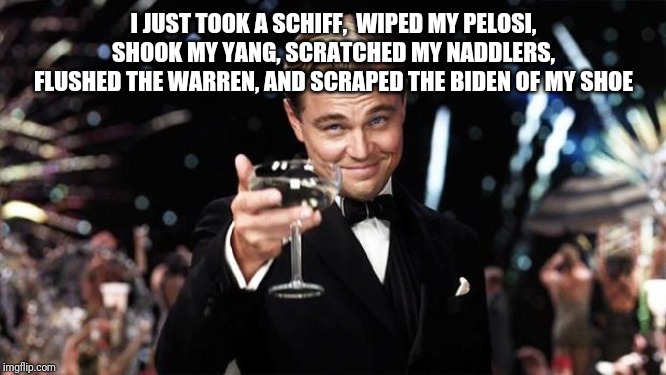Gatsby toast  | I JUST TOOK A SCHIFF,  WIPED MY PELOSI, SHOOK MY YANG, SCRATCHED MY NADDLERS, FLUSHED THE WARREN, AND SCRAPED THE BIDEN OF MY SHOE | image tagged in gatsby toast | made w/ Imgflip meme maker