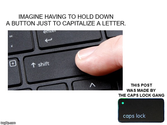 Caps Lockers rise up! | IMAGINE HAVING TO HOLD DOWN A BUTTON JUST TO CAPITALIZE A LETTER. THIS POST WAS MADE BY THE CAPS LOCK GANG | image tagged in blank white template | made w/ Imgflip meme maker