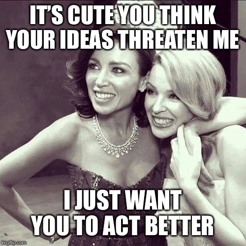Lol they think their half-baked garbage threatens me | IT’S CUTE YOU THINK YOUR IDEAS THREATEN ME; I JUST WANT YOU TO ACT BETTER | image tagged in dannii  kylie,racism,trump,right wing,politics lol,lol | made w/ Imgflip meme maker
