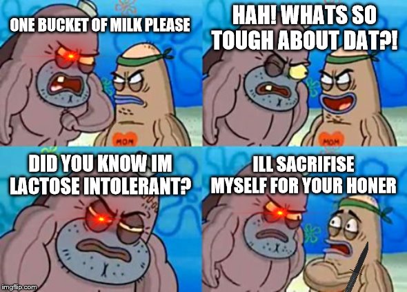 How Tough Are You | HAH! WHATS SO TOUGH ABOUT DAT?! ONE BUCKET OF MILK PLEASE; DID YOU KNOW IM LACTOSE INTOLERANT? ILL SACRIFISE MYSELF FOR YOUR HONER | image tagged in memes,how tough are you | made w/ Imgflip meme maker