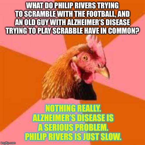 Philip Rivers is slow |  WHAT DO PHILIP RIVERS TRYING TO SCRAMBLE WITH THE FOOTBALL, AND AN OLD GUY WITH ALZHEIMER’S DISEASE TRYING TO PLAY SCRABBLE HAVE IN COMMON? NOTHING REALLY. ALZHEIMER’S DISEASE IS A SERIOUS PROBLEM. PHILIP RIVERS IS JUST SLOW. | image tagged in anti-joke chicken,los angeles chargers,memes,nfl football,sick humor,old | made w/ Imgflip meme maker