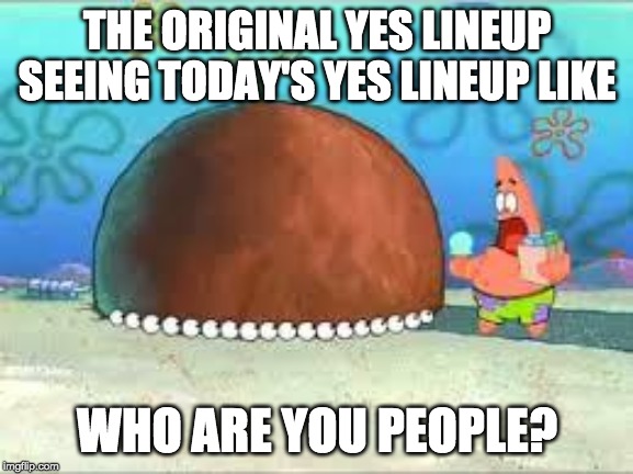 WHO ARE YOU PEOPLE? | THE ORIGINAL YES LINEUP SEEING TODAY'S YES LINEUP LIKE; WHO ARE YOU PEOPLE? | image tagged in who are you people | made w/ Imgflip meme maker