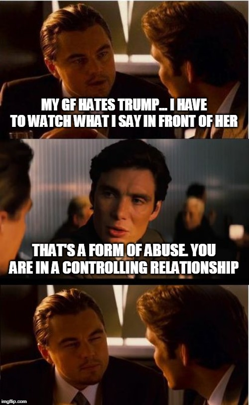 Friend of mine said 'don't mention Trump around my GF' - This was my response | MY GF HATES TRUMP... I HAVE TO WATCH WHAT I SAY IN FRONT OF HER; THAT'S A FORM OF ABUSE. YOU ARE IN A CONTROLLING RELATIONSHIP | image tagged in memes,inception,donald trump | made w/ Imgflip meme maker