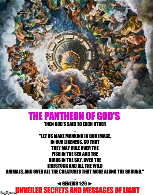 THEN GOD'S SAID TO EACH OTHER
.
"LET US MAKE MANKIND IN OUR IMAGE, IN OUR LIKENESS, SO THAT THEY MAY RULE OVER THE FISH IN THE SEA AND THE BIRDS IN THE SKY, OVER THE LIVESTOCK AND ALL THE WILD ANIMALS, AND OVER ALL THE CREATURES THAT MOVE ALONG THE GROUND."
.
◄ GENESIS 1:26 ►; THE PANTHEON OF GOD'S; UNVEILED SECRETS AND MESSAGES OF LIGHT | image tagged in pantheon of gods | made w/ Imgflip meme maker