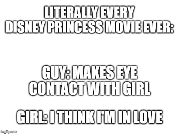 Blank White Template | LITERALLY EVERY DISNEY PRINCESS MOVIE EVER:; GUY: MAKES EYE CONTACT WITH GIRL; GIRL: I THINK I'M IN LOVE | image tagged in blank white template | made w/ Imgflip meme maker
