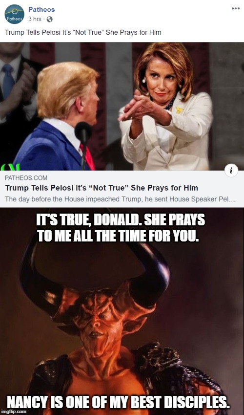 Nancy Pelosi Preys On/For Donald Trump | IT'S TRUE, DONALD. SHE PRAYS TO ME ALL THE TIME FOR YOU. NANCY IS ONE OF MY BEST DISCIPLES. | image tagged in maga,2020 election,white house,donald trump,impeachment,politics | made w/ Imgflip meme maker
