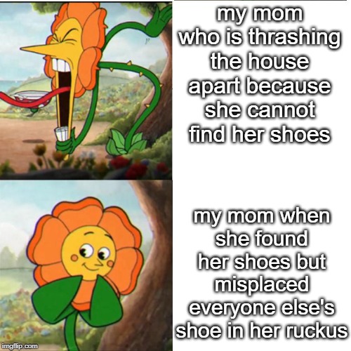 Cuphead Flower | my mom who is thrashing the house apart because she cannot find her shoes; my mom when she found her shoes but misplaced everyone else's shoe in her ruckus | image tagged in cuphead flower | made w/ Imgflip meme maker