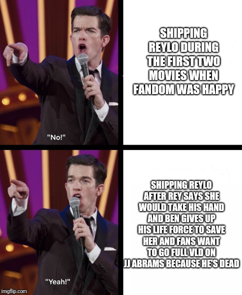 John mulaney No/Yes | SHIPPING REYLO DURING THE FIRST TWO MOVIES WHEN FANDOM WAS HAPPY; SHIPPING REYLO AFTER REY SAYS SHE WOULD TAKE HIS HAND AND BEN GIVES UP HIS LIFE FORCE TO SAVE HER AND FANS WANT TO GO FULL VLD ON JJ ABRAMS BECAUSE HE'S DEAD | image tagged in john mulaney no/yes | made w/ Imgflip meme maker