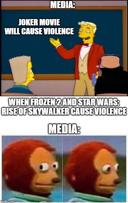 MEDIA:; JOKER MOVIE WILL CAUSE VIOLENCE; WHEN FROZEN 2 AND STAR WARS: RISE OF SKYWALKER CAUSE VIOLENCE; MEDIA: | image tagged in monkey puppet,simpsons monorail chalkboard | made w/ Imgflip meme maker