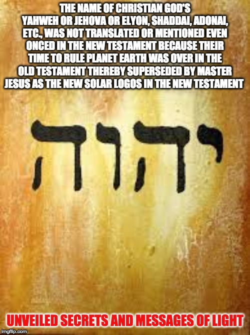 JEHOVA | THE NAME OF CHRISTIAN GOD'S YAHWEH OR JEHOVA OR ELYON, SHADDAI, ADONAI, ETC., WAS NOT TRANSLATED OR MENTIONED EVEN ONCED IN THE NEW TESTAMENT BECAUSE THEIR TIME TO RULE PLANET EARTH WAS OVER IN THE OLD TESTAMENT THEREBY SUPERSEDED BY MASTER JESUS AS THE NEW SOLAR LOGOS IN THE NEW TESTAMENT; UNVEILED SECRETS AND MESSAGES OF LIGHT | image tagged in jehova | made w/ Imgflip meme maker