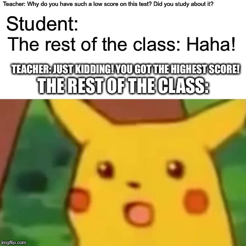 Surprised Pikachu | Teacher: Why do you have such a low score on this test? Did you study about it? Student:; The rest of the class: Haha! TEACHER: JUST KIDDING! YOU GOT THE HIGHEST SCORE! THE REST OF THE CLASS: | image tagged in memes,surprised pikachu | made w/ Imgflip meme maker