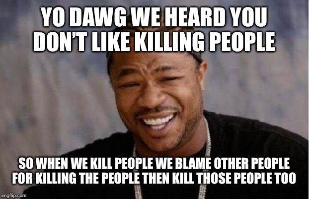 Yo Dawg Heard You Meme | YO DAWG WE HEARD YOU DON’T LIKE KILLING PEOPLE; SO WHEN WE KILL PEOPLE WE BLAME OTHER PEOPLE FOR KILLING THE PEOPLE THEN KILL THOSE PEOPLE TOO | image tagged in memes,yo dawg heard you | made w/ Imgflip meme maker