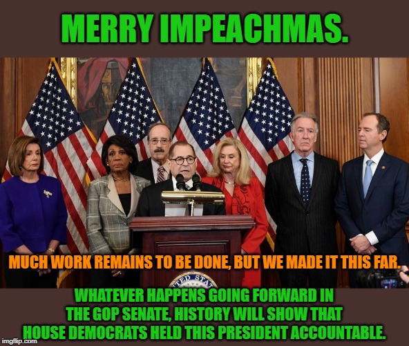Merry Impeachmas. See you next year. | MERRY IMPEACHMAS. MUCH WORK REMAINS TO BE DONE, BUT WE MADE IT THIS FAR. WHATEVER HAPPENS GOING FORWARD IN THE GOP SENATE, HISTORY WILL SHOW THAT HOUSE DEMOCRATS HELD THIS PRESIDENT ACCOUNTABLE. | image tagged in house democrats,impeach trump,merry christmas,trump impeachment,impeachment,nancy pelosi | made w/ Imgflip meme maker