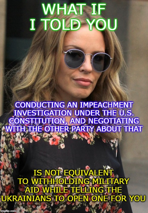 Why Pelosi asking Mitch McConnell to carry out his constitutional duties is not a "quid pro quo." | WHAT IF I TOLD YOU; CONDUCTING AN IMPEACHMENT INVESTIGATION UNDER THE U.S. CONSTITUTION, AND NEGOTIATING WITH THE OTHER PARTY ABOUT THAT; IS NOT EQUIVALENT TO WITHHOLDING MILITARY AID WHILE TELLING THE UKRAINIANS TO OPEN ONE FOR YOU | image tagged in kylie morpheus,impeach trump,impeachment,trump impeachment,nancy pelosi,mitch mcconnell | made w/ Imgflip meme maker