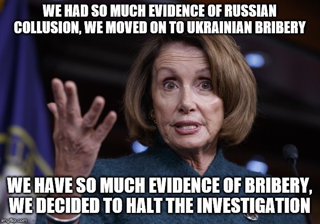 Good old Nancy Pelosi | WE HAD SO MUCH EVIDENCE OF RUSSIAN COLLUSION, WE MOVED ON TO UKRAINIAN BRIBERY; WE HAVE SO MUCH EVIDENCE OF BRIBERY, WE DECIDED TO HALT THE INVESTIGATION | image tagged in good old nancy pelosi | made w/ Imgflip meme maker