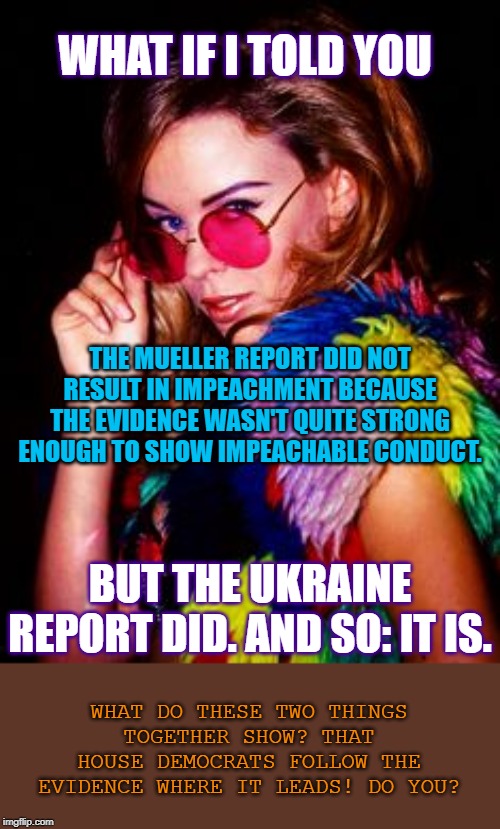 First Russiagate, and now Ukrainegate? Why?? | WHAT IF I TOLD YOU; THE MUELLER REPORT DID NOT RESULT IN IMPEACHMENT BECAUSE THE EVIDENCE WASN'T QUITE STRONG ENOUGH TO SHOW IMPEACHABLE CONDUCT. BUT THE UKRAINE REPORT DID. AND SO: IT IS. WHAT DO THESE TWO THINGS TOGETHER SHOW? THAT HOUSE DEMOCRATS FOLLOW THE EVIDENCE WHERE IT LEADS! DO YOU? | image tagged in kylie disco glasses,impeach trump,mueller,impeachment,trump impeachment,ukraine | made w/ Imgflip meme maker