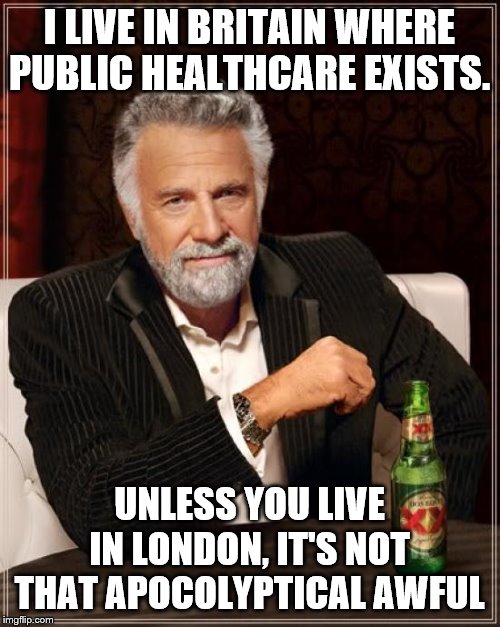 The Most Interesting Man In The World Meme | I LIVE IN BRITAIN WHERE PUBLIC HEALTHCARE EXISTS. UNLESS YOU LIVE IN LONDON, IT'S NOT THAT APOCOLYPTICAL AWFUL | image tagged in memes,the most interesting man in the world | made w/ Imgflip meme maker