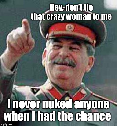 Stalin says | Hey, don’t tie that crazy woman to me I never nuked anyone when I had the chance | image tagged in stalin says | made w/ Imgflip meme maker