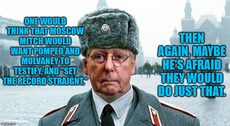 Moscow Mitch | ONE WOULD THINK THAT MOSCOW MITCH WOULD WANT POMPEO AND MULVANEY TO TESTIFY, AND "SET THE RECORD STRAIGNT."; THEN AGAIN, MAYBE HE'S AFRAID THEY WOULD DO JUST THAT. | image tagged in moscow mitch | made w/ Imgflip meme maker