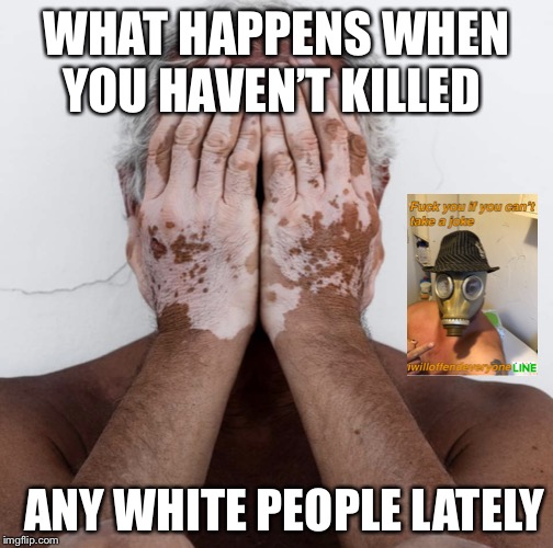 WHAT HAPPENS WHEN YOU HAVEN’T KILLED; ANY WHITE PEOPLE LATELY | image tagged in funny,memes,i will offend everyone | made w/ Imgflip meme maker