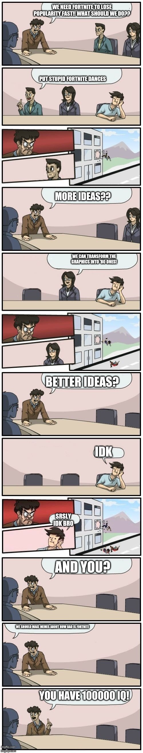 Boardroom Meeting Suggestions Extended | WE NEED FORTNITE TO LOSE POPULARITY FAST!! WHAT SHOULD WE DO?? PUT STUPID FORTNITE DANCES; MORE IDEAS?? WE CAN TRANSFORM THE GRAPHICS INTO '80 ONES! BETTER IDEAS? IDK; SRSLY IDK BRO; AND YOU? WE SHOULD MAKE MEMES ABOUT HOW BAD IS FORTNITE; YOU HAVE 100000 IQ! | image tagged in boardroom meeting suggestions extended | made w/ Imgflip meme maker
