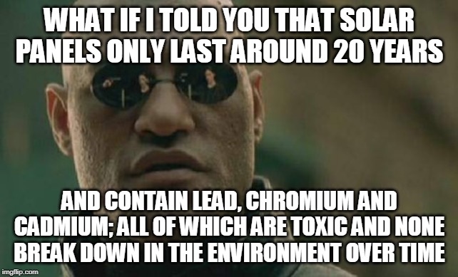 For my neighbour, bragging about his 'environmental contribution' with his solar panels | WHAT IF I TOLD YOU THAT SOLAR PANELS ONLY LAST AROUND 20 YEARS; AND CONTAIN LEAD, CHROMIUM AND CADMIUM; ALL OF WHICH ARE TOXIC AND NONE BREAK DOWN IN THE ENVIRONMENT OVER TIME | image tagged in memes,matrix morpheus | made w/ Imgflip meme maker