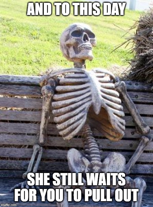 Waiting Skeleton Meme | AND TO THIS DAY SHE STILL WAITS FOR YOU TO PULL OUT | image tagged in memes,waiting skeleton | made w/ Imgflip meme maker