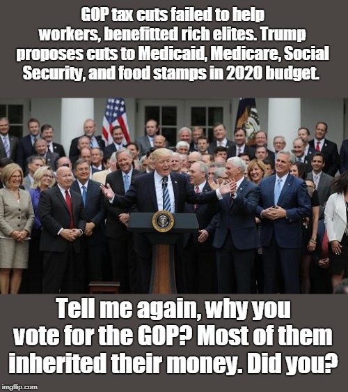 The GOP wants your health care, too | GOP tax cuts failed to help workers, benefitted rich elites. Trump proposes cuts to Medicaid, Medicare, Social Security, and food stamps in 2020 budget. Tell me again, why you vote for the GOP? Most of them inherited their money. Did you? | image tagged in no facts from fox news,greedy old party lines its pockets,gop sucking america dry,gop blocks fair legislation,gop wins by gerrym | made w/ Imgflip meme maker