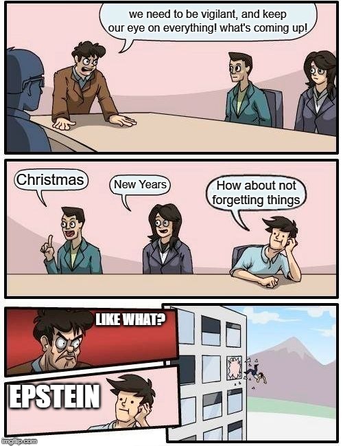 Boardroom Meeting Suggestion | we need to be vigilant, and keep our eye on everything! what's coming up! Christmas; New Years; How about not forgetting things; LIKE WHAT? EPSTEIN | image tagged in memes,boardroom meeting suggestion | made w/ Imgflip meme maker