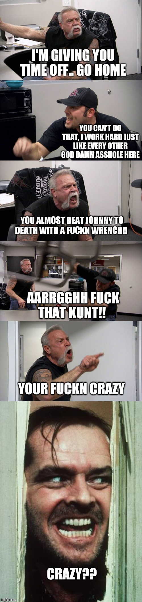 I'M GIVING YOU TIME OFF.. GO HOME; YOU CAN'T DO THAT, I WORK HARD JUST LIKE EVERY OTHER GOD DAMN ASSHOLE HERE; YOU ALMOST BEAT JOHNNY TO DEATH WITH A FUCKN WRENCH!! AARRGGHH FUCK THAT KUNT!! YOUR FUCKN CRAZY; CRAZY?? | image tagged in memes,heres johnny,american chopper argument | made w/ Imgflip meme maker