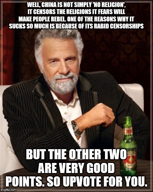 The Most Interesting Man In The World Meme | WELL, CHINA IS NOT SIMPLY 'NO RELIGION', IT CENSORS THE RELIGIONS IT FEARS WILL MAKE PEOPLE REBEL. ONE OF THE REASONS WHY IT SUCKS SO MUCH I | image tagged in memes,the most interesting man in the world | made w/ Imgflip meme maker