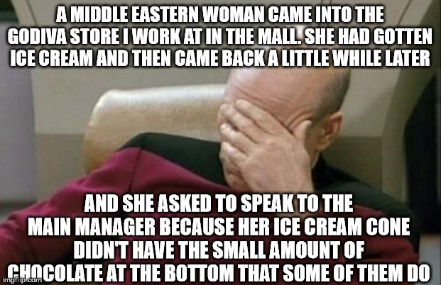 Middle Eastern Women: Supreme Karens | A MIDDLE EASTERN WOMAN CAME INTO THE GODIVA STORE I WORK AT IN THE MALL. SHE HAD GOTTEN ICE CREAM AND THEN CAME BACK A LITTLE WHILE LATER; AND SHE ASKED TO SPEAK TO THE MAIN MANAGER BECAUSE HER ICE CREAM CONE DIDN'T HAVE THE SMALL AMOUNT OF CHOCOLATE AT THE BOTTOM THAT SOME OF THEM DO | image tagged in memes,captain picard facepalm,chocolate,ice cream,middle east,karen | made w/ Imgflip meme maker