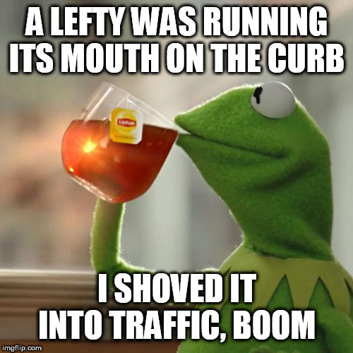 But That's None Of My Business Meme | A LEFTY WAS RUNNING ITS MOUTH ON THE CURB; I SHOVED IT INTO TRAFFIC, BOOM | image tagged in memes,but thats none of my business,kermit the frog | made w/ Imgflip meme maker