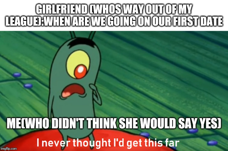 plankton get this far | GIRLFRIEND (WHOS WAY OUT OF MY LEAGUE):WHEN ARE WE GOING ON OUR FIRST DATE; ME(WHO DIDN'T THINK SHE WOULD SAY YES) | image tagged in plankton get this far | made w/ Imgflip meme maker