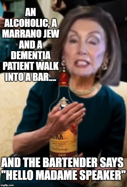 With Jewish parents do you really think this women is anything more than a fake catholic? | AN ALCOHOLIC, A MARRANO JEW AND A DEMENTIA PATIENT WALK INTO A BAR.... AND THE BARTENDER SAYS 
"HELLO MADAME SPEAKER" | image tagged in nancy pelosi wtf,nancy is a jew,nancy bought and paid,nancy pelosi,nancys health report now | made w/ Imgflip meme maker