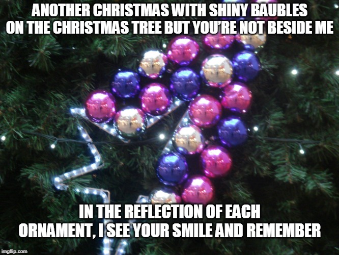 Remembering You | ANOTHER CHRISTMAS WITH SHINY BAUBLES ON THE CHRISTMAS TREE BUT YOU’RE NOT BESIDE ME; IN THE REFLECTION OF EACH ORNAMENT, I SEE YOUR SMILE AND REMEMBER | image tagged in christmas,christmas ornaments,remembering | made w/ Imgflip meme maker