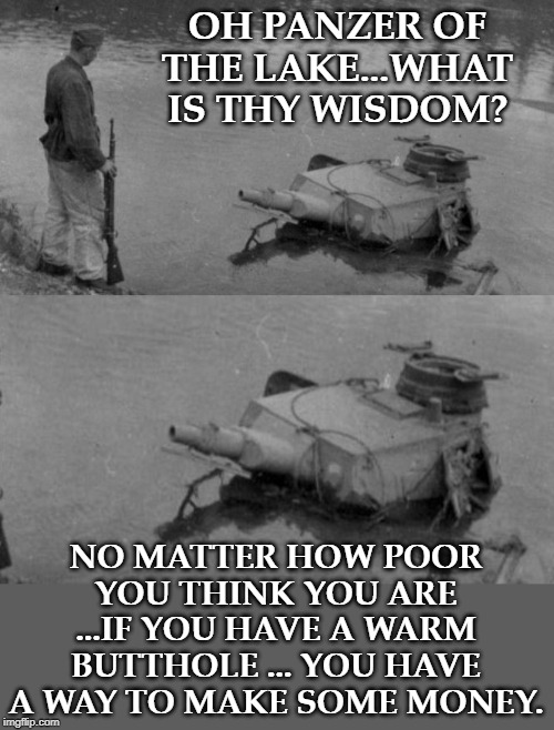 Panzer of the lake | OH PANZER OF THE LAKE...WHAT IS THY WISDOM? NO MATTER HOW POOR YOU THINK YOU ARE ...IF YOU HAVE A WARM BUTTHOLE ... YOU HAVE A WAY TO MAKE SOME MONEY. | image tagged in panzer of the lake | made w/ Imgflip meme maker