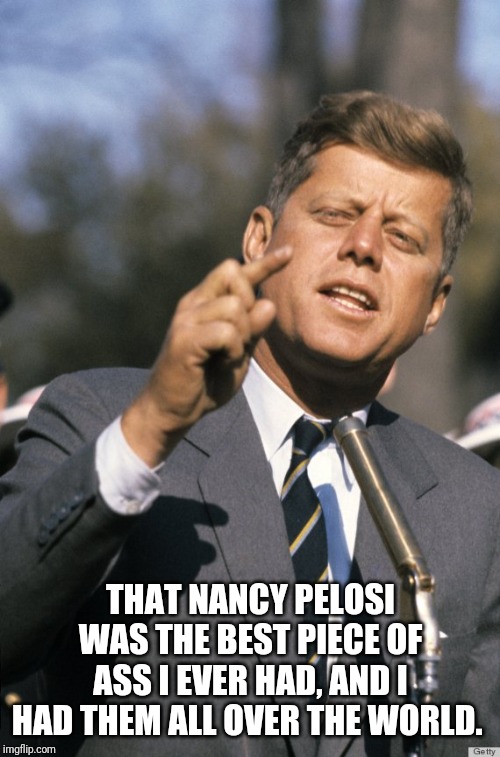 John F Kennedy | THAT NANCY PELOSI WAS THE BEST PIECE OF ASS I EVER HAD, AND I HAD THEM ALL OVER THE WORLD. | image tagged in john f kennedy | made w/ Imgflip meme maker