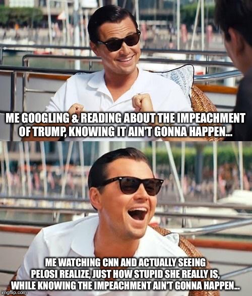 Leonardo Dicaprio Wolf Of Wall Street Meme | ME GOOGLING & READING ABOUT THE IMPEACHMENT OF TRUMP, KNOWING IT AIN'T GONNA HAPPEN... ME WATCHING CNN AND ACTUALLY SEEING PELOSI REALIZE, JUST HOW STUPID SHE REALLY IS, WHILE KNOWING THE IMPEACHMENT AIN'T GONNA HAPPEN... | image tagged in memes,leonardo dicaprio wolf of wall street | made w/ Imgflip meme maker