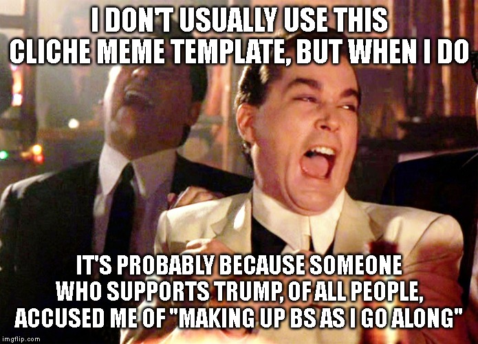 If I reach for this cliche and terribly overused meme template, then it's because you done issued a real screamer. | I DON'T USUALLY USE THIS CLICHE MEME TEMPLATE, BUT WHEN I DO; IT'S PROBABLY BECAUSE SOMEONE WHO SUPPORTS TRUMP, OF ALL PEOPLE, ACCUSED ME OF "MAKING UP BS AS I GO ALONG" | image tagged in memes,good fellas hilarious,politics lol,bullshit,left wing,donald trump | made w/ Imgflip meme maker