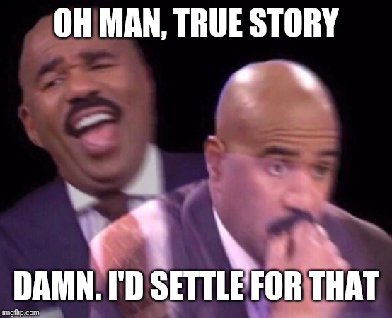 Steve Harvey Laughing Serious | OH MAN, TRUE STORY DAMN. I'D SETTLE FOR THAT | image tagged in steve harvey laughing serious | made w/ Imgflip meme maker