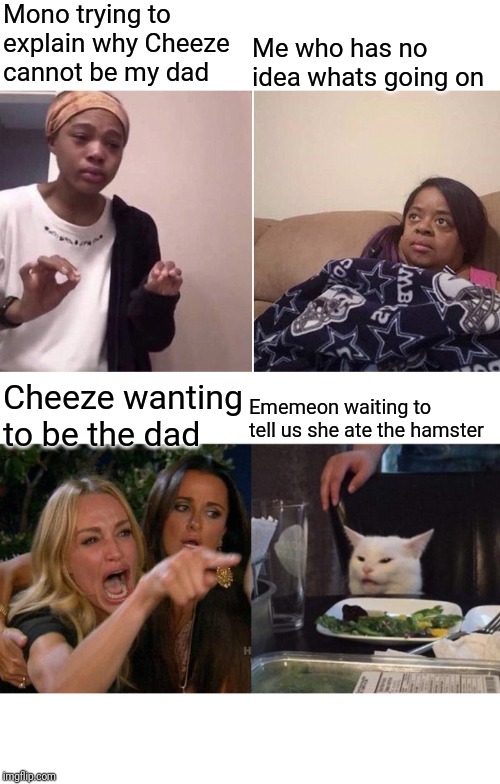 Mono trying to explain why Cheeze cannot be my dad; Me who has no idea whats going on; Cheeze wanting to be the dad; Ememeon waiting to tell us she ate the hamster | image tagged in memes,woman yelling at cat,me telling my mom | made w/ Imgflip meme maker