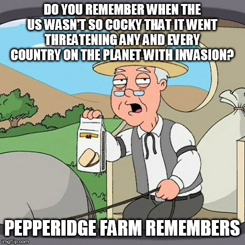 Pepperidge Farm Remembers Meme | DO YOU REMEMBER WHEN THE US WASN'T SO COCKY THAT IT WENT THREATENING ANY AND EVERY COUNTRY ON THE PLANET WITH INVASION? PEPPERIDGE FARM REME | image tagged in memes,pepperidge farm remembers | made w/ Imgflip meme maker
