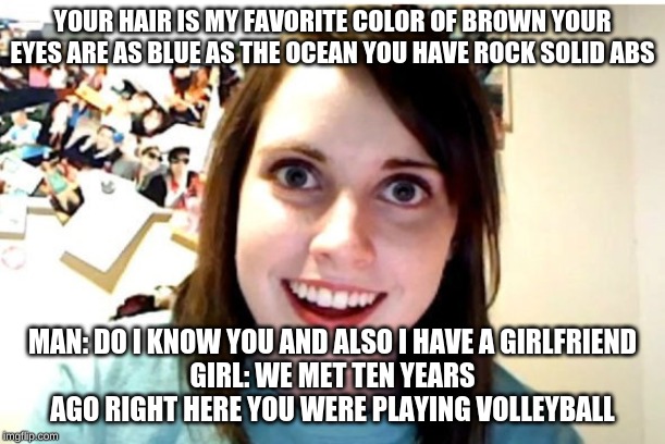 Stalker Girl | YOUR HAIR IS MY FAVORITE COLOR OF BROWN YOUR EYES ARE AS BLUE AS THE OCEAN YOU HAVE ROCK SOLID ABS; MAN: DO I KNOW YOU AND ALSO I HAVE A GIRLFRIEND
GIRL: WE MET TEN YEARS AGO RIGHT HERE YOU WERE PLAYING VOLLEYBALL | image tagged in stalker girl | made w/ Imgflip meme maker