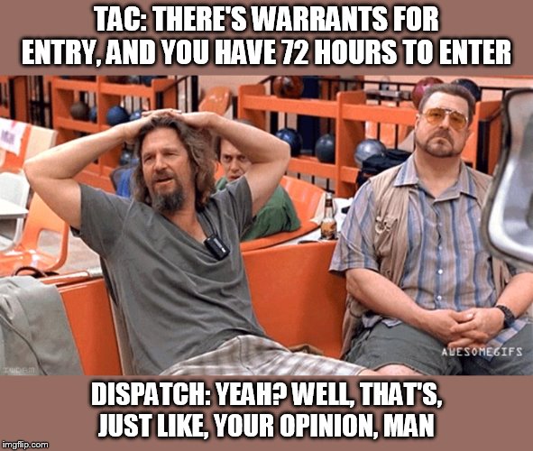 Opinion1 | TAC: THERE'S WARRANTS FOR ENTRY, AND YOU HAVE 72 HOURS TO ENTER; DISPATCH: YEAH? WELL, THAT'S, JUST LIKE, YOUR OPINION, MAN | image tagged in lebowski | made w/ Imgflip meme maker