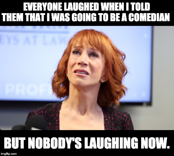  EVERYONE LAUGHED WHEN I TOLD THEM THAT I WAS GOING TO BE A COMEDIAN; BUT NOBODY'S LAUGHING NOW. | image tagged in kathy griffin | made w/ Imgflip meme maker